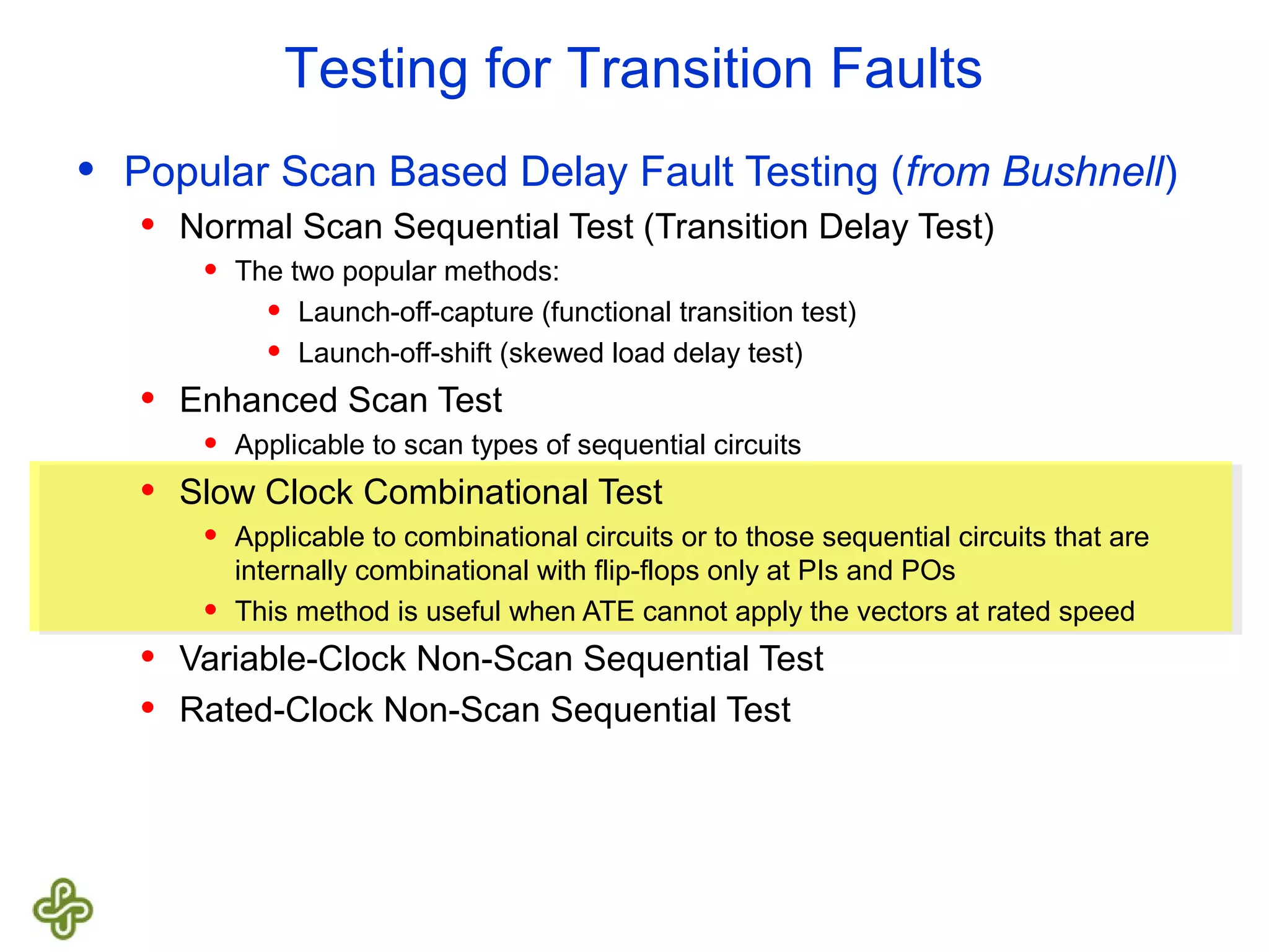 Testing for Transition Faults • Popular Scan Based Delay Fault Testing (from Bushnell) • Normal Scan Sequential Test (Transition Delay Test) • The two popular methods: • Launch-off-capture (functional transition test) • Launch-off-shift (skewed load delay test) • Enhanced Scan Test • Applicable to scan types of sequential circuits • Slow Clock Combinational Test • Applicable to combinational circuits or to those sequential circuits that are internally combinational with flip-flops only at PIs and POs • This method is useful when ATE cannot apply the vectors at rated speed • Variable-Clock Non-Scan Sequential Test • Rated-Clock Non-Scan Sequential Test 
