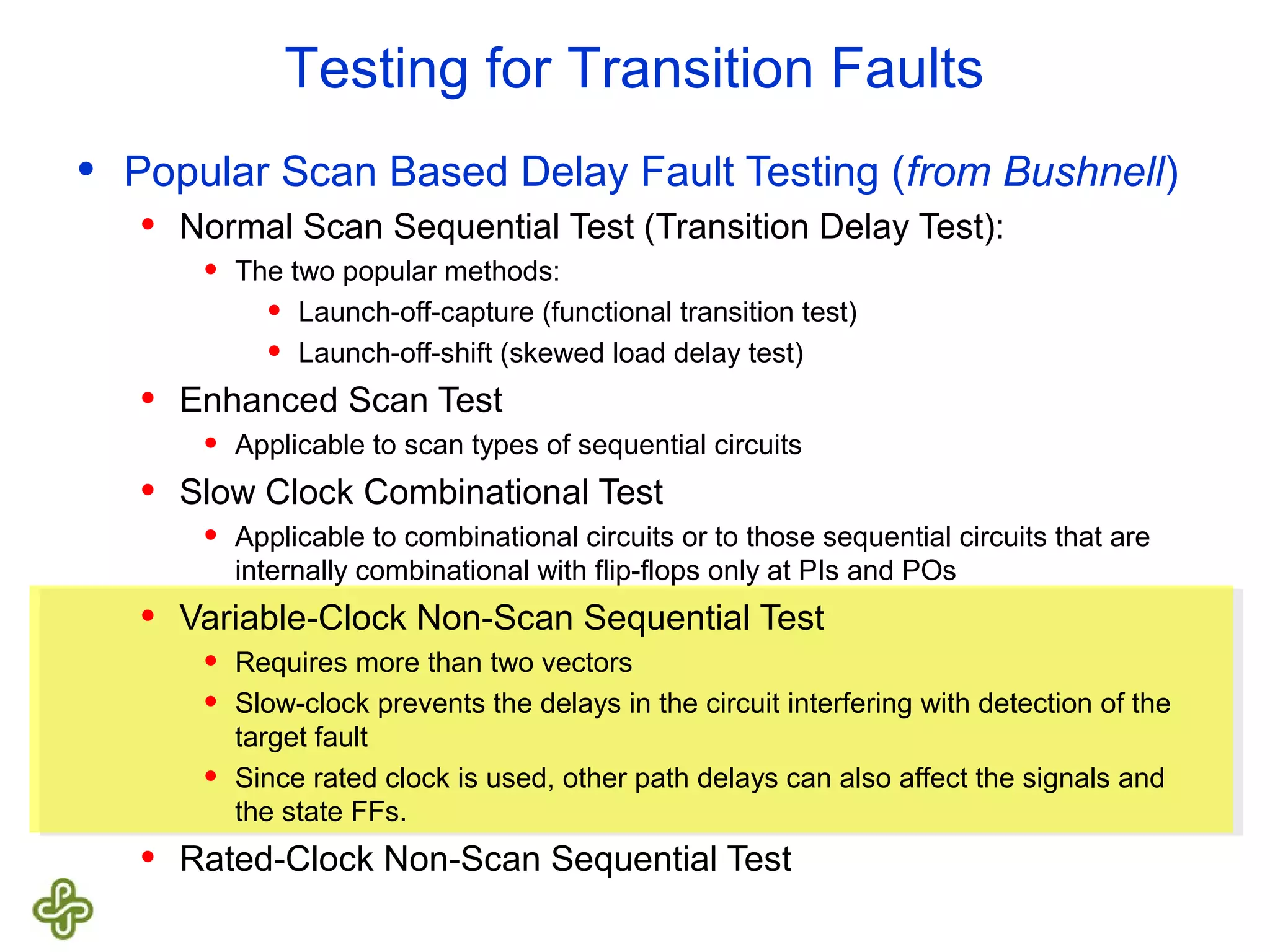 Testing for Transition Faults • Popular Scan Based Delay Fault Testing (from Bushnell) • Normal Scan Sequential Test (Transition Delay Test): • The two popular methods: • Launch-off-capture (functional transition test) • Launch-off-shift (skewed load delay test) • Enhanced Scan Test • Applicable to scan types of sequential circuits • Slow Clock Combinational Test • Applicable to combinational circuits or to those sequential circuits that are internally combinational with flip-flops only at PIs and POs • Variable-Clock Non-Scan Sequential Test • Requires more than two vectors • Slow-clock prevents the delays in the circuit interfering with detection of the target fault • Since rated clock is used, other path delays can also affect the signals and the state FFs. • Rated-Clock Non-Scan Sequential Test 