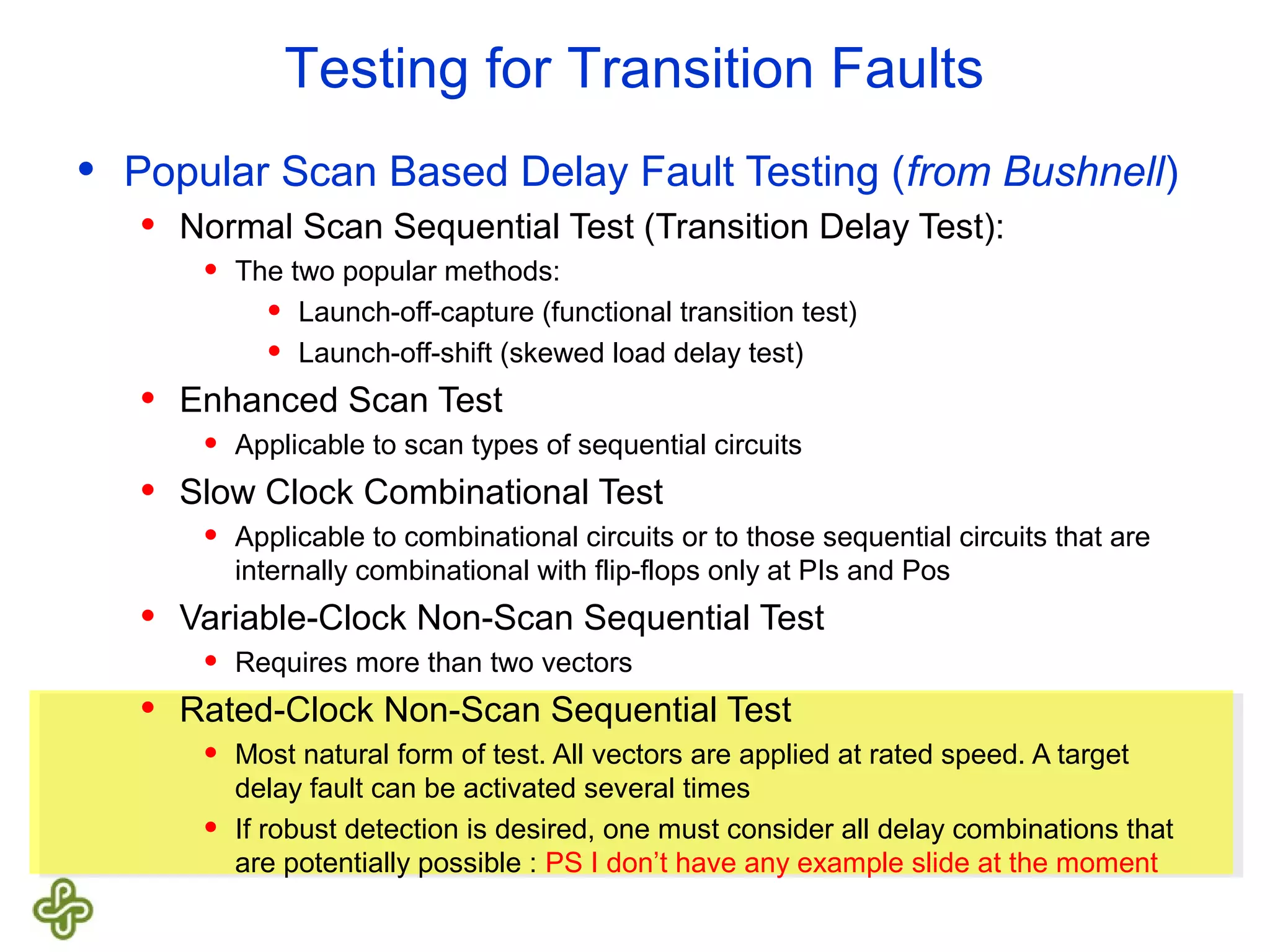 Testing for Transition Faults • Popular Scan Based Delay Fault Testing (from Bushnell) • Normal Scan Sequential Test (Transition Delay Test): • The two popular methods: • Launch-off-capture (functional transition test) • Launch-off-shift (skewed load delay test) • Enhanced Scan Test • Applicable to scan types of sequential circuits • Slow Clock Combinational Test • Applicable to combinational circuits or to those sequential circuits that are internally combinational with flip-flops only at PIs and Pos • Variable-Clock Non-Scan Sequential Test • Requires more than two vectors • Rated-Clock Non-Scan Sequential Test • Most natural form of test. All vectors are applied at rated speed. A target delay fault can be activated several times • If robust detection is desired, one must consider all delay combinations that are potentially possible : PS I don’t have any example slide at the moment 