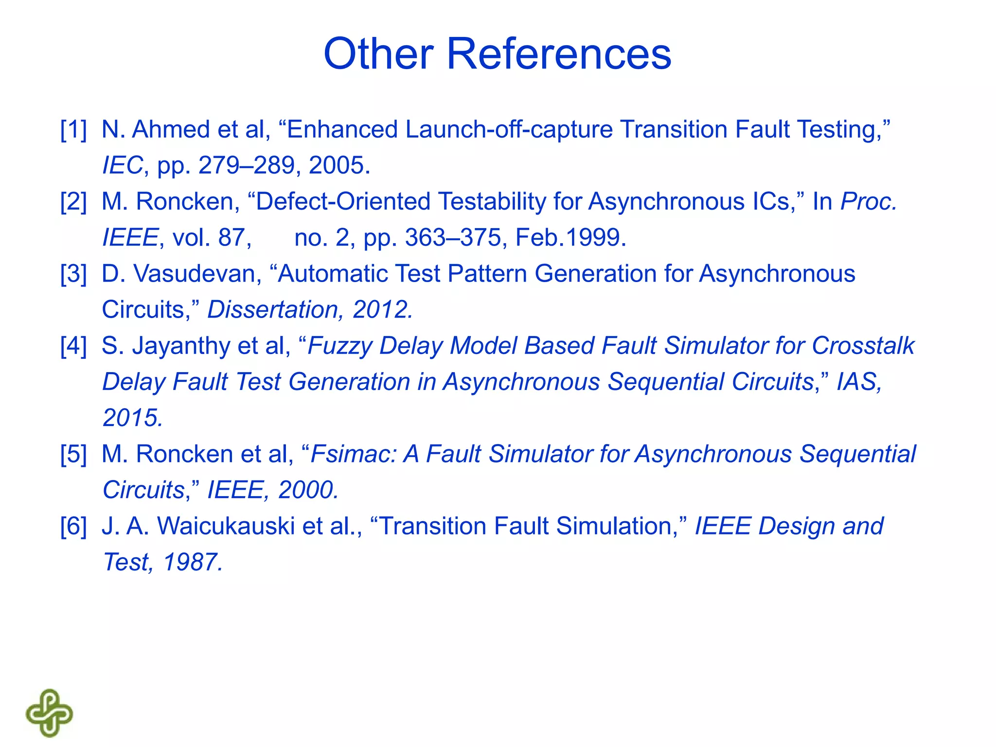 Other References [1] N. Ahmed et al, “Enhanced Launch-off-capture Transition Fault Testing,” IEC, pp. 279–289, 2005. [2] M. Roncken, “Defect-Oriented Testability for Asynchronous ICs,” In Proc. IEEE, vol. 87, no. 2, pp. 363–375, Feb.1999. [3] D. Vasudevan, “Automatic Test Pattern Generation for Asynchronous Circuits,” Dissertation, 2012. [4] S. Jayanthy et al, “Fuzzy Delay Model Based Fault Simulator for Crosstalk Delay Fault Test Generation in Asynchronous Sequential Circuits,” IAS, 2015. [5] M. Roncken et al, “Fsimac: A Fault Simulator for Asynchronous Sequential Circuits,” IEEE, 2000. [6] J. A. Waicukauski et al., “Transition Fault Simulation,” IEEE Design and Test, 1987. 