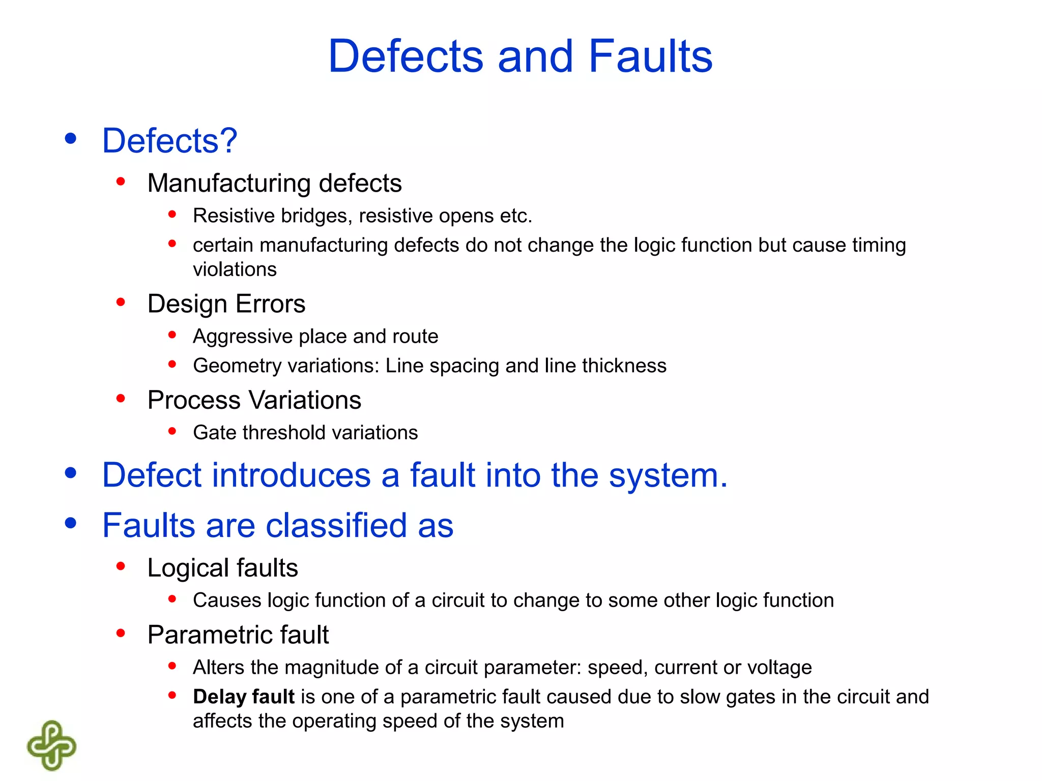 Defects and Faults • Defects? • Manufacturing defects • Resistive bridges, resistive opens etc. • certain manufacturing defects do not change the logic function but cause timing violations • Design Errors • Aggressive place and route • Geometry variations: Line spacing and line thickness • Process Variations • Gate threshold variations • Defect introduces a fault into the system. • Faults are classified as • Logical faults • Causes logic function of a circuit to change to some other logic function • Parametric fault • Alters the magnitude of a circuit parameter: speed, current or voltage • Delay fault is one of a parametric fault caused due to slow gates in the circuit and affects the operating speed of the system 