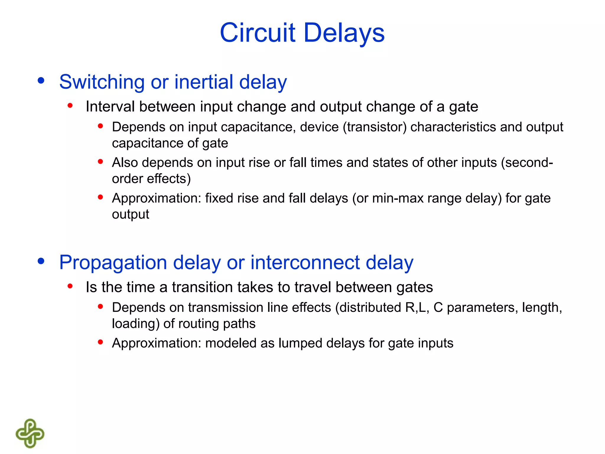 Circuit Delays • Switching or inertial delay • Interval between input change and output change of a gate • Depends on input capacitance, device (transistor) characteristics and output capacitance of gate • Also depends on input rise or fall times and states of other inputs (second- order effects) • Approximation: fixed rise and fall delays (or min-max range delay) for gate output • Propagation delay or interconnect delay • Is the time a transition takes to travel between gates • Depends on transmission line effects (distributed R,L, C parameters, length, loading) of routing paths • Approximation: modeled as lumped delays for gate inputs 