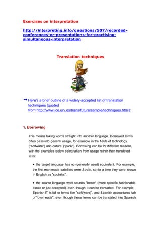 Exercises on interpretation
http://interpreting.info/questions/507/recorded-
conferences-or-presentations-for-practising-
simultaneous-interpretation
Translation techniques
Here's a brief outline of a widely-accepted list of translation
techniques [quoted
from http://www.ice.urv.es/trans/future/sample/techniques.html]:
1. Borrowing
This means taking words straight into another language. Borrowed terms
often pass into general usage, for example in the fields of technology
("software") and culture ("punk"). Borrowing can be for different reasons,
with the examples below being taken from usage rather than translated
texts:
 the target language has no (generally used) equivalent. For example,
the first man-made satellites were Soviet, so for a time they were known
in English as "sputniks".
 the source language word sounds "better" (more specific, fashionable,
exotic or just accepted), even though it can be translated. For example,
Spanish IT is full or terms like "soft[ware]", and Spanish accountants talk
of "overheads", even though these terms can be translated into Spanish.
 