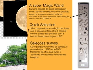 A super Magic Wand
Faz uma seleção de pixels baseada em
cores, permitindo selecionar com precisão
áreas da imagens a serem tratadas.
Caso tenha muitas áreas de diferentes cores na seleção,
reduza o valor do TOLERANCE.



Quick Selection
Utiliza um pincel para a seleção das áreas.
Com a seleção pintada ativa é possível
remover partes dela pintando com a
ferramenta enquanto segura o ALT.


 Seleções suaves
 Com qualquer ferramenta de seleção, é
 possível ativar o ANTI-ALIASING.
 Mantemos ele ativo para evitar o
 ‘serrilhado’ dos recortes na borda das
 imagens.
 