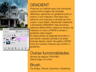 GRADIENT
Pode ser um método para criar transições
suaves entre imagens de camadas
diferentes, aplicando um gradiente preto-e-
branco a uma máscara. Para fazer isso,
adicione uma máscara a camada de cima
(Layer> Layer Mask> Reveal all) e selecione
a ferramenta GRADIENT. Nas amostras,
selecione Black/White. Clique na miniatur da
máscara no menu LAYERS e arraste o
gradiente pela imagem.
As áreas pretas do degradê escondem o
que estiver naquela camada e as áreas
brancas deixam visível. Na paleta LAYERS
você vê a própria máscara que contém o
gradiente.


Outras funcionalidades
Bordas da seleção: FEATHER
Reﬁne Edge: On white

Brush
Tip Shape, Texture, Dynamics, Scattering
 