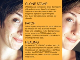 CLONE STAMP
Utilizada para correção de áreas da imagem
utilizando recursos da própria imagem.
Copia uma área de preenchimento de
imagem e replica no lugar desejado.
Use o ALT para selecionar a área a ser
clonada.


PATCH
Utilizada para retoques sutis, especialmente
se utilizada em uma duplicata do layer.
Faça uma seleção ao redor da imperfeição
com a ferramenta PATCH selecionada.
Depois, localize uma área de boa textura e
arraste para esse local.

HEALING
O pincel SPOT HEALING auxilia a remoção
de pequenas imperfeições.Escolha pinceis
macios para um reparo perfeito, e certiﬁque-
se de o tipo PROXIMITY MATCH esteja
selecionado no menu para criar um visual
mais suave.
 
