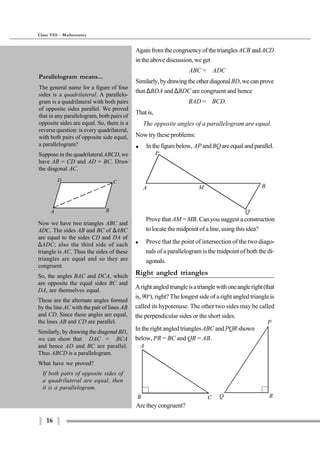 16
Class VIII - Mathematics
A M B
Q
P
Prove that AM =MB. Can you suggest a construction
to locate the midpoint of a line, using this idea?
$ Prove that the point of intersection of the two diago-
nals of a parallelogram is the midpoint of both the di-
agonals.
Right angled triangles
Arightangledtriangleisatrianglewithoneangleright(that
is, 90o
), right? The longest side of a right angled triangle is
called its hypotenuse. The other two sides may be called
the perpendicular sides or the short sides.
In the right angled trianglesABC andPQR shown
below, PR = BC and QR = AB.
P
Q R
A
B C
A B
D C
Now we have two triangles ABC and
ADC. The sides AB and BC of ∆ABC
are equal to the sides CD and DA of
∆ADC; also the third side of each
triangle is AC. Thus the sides of these
triangles are equal and so they are
congruent.
So, the angles BAC and DCA, which
are opposite the equal sides BC and
DA, are themselves equal.
These are the alternate angles formed
by the line AC with the pair of lines AB
and CD. Since these angles are equal,
the lines AB and CD are parallel.
Similarly, by drawing the diagonalBD,
we can show that ∠DAC = ∠BCA
and hence AD and BC are parallel.
Thus ABCD is a parallelogram.
What have we proved?
If both pairs of opposite sides of
a quadrilateral are equal, then
it is a parallelogram.
AgainfromthecongruencyofthetrianglesACB andACD
in the above discussion, we get
∠ABC = ∠ADC
Similarly,bydrawingtheotherdiagonalBD,wecanprove
that ∆BDA and ∆BDC are congruent and hence
∠BAD = ∠BCD.
Thatis,
The opposite angles of a parallelogram are equal.
Now try these problems:
$ Inthefigurebelow, AP andBQareequalandparallel.
Are they congruent?
Parallelogram means...
The general name for a figure of four
sides is a quadrilateral. A parallelo-
gram is a quadrilateral with both pairs
of opposite sides parallel. We proved
that in any parallelogram, both pairs of
opposite sides are equal. So, there is a
reverse question: is every quadrilateral,
with both pairs of opposite side equal,
a parallelogram?
Suppose in the quadrilateralABCD, we
have AB = CD and AD = BC. Draw
the diagonal AC.
 
