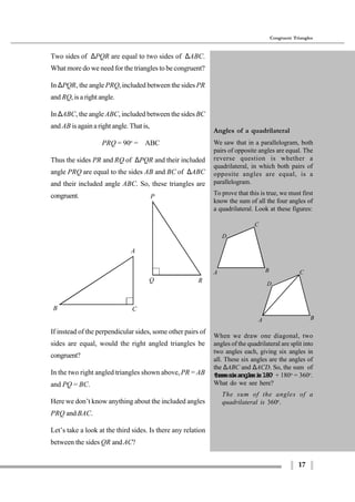17
Congruent Triangles
A
B C
P
Q R
If instead of the perpendicular sides, some other pairs of
sides are equal, would the right angled triangles be
congruent?
In the two right angled triangles shown above,PR = AB
and PQ = BC.
Here we don’t know anything about the included angles
PRQ and BAC.
Let’s take a look at the third sides. Is there any relation
between the sides QR andAC?
A B
D
C
A B
D
C
Two sides of ∆PQR are equal to two sides of ∆ABC.
What more do we need for the triangles to be congruent?
In ∆PQR, the angle PRQ, included between the sides PR
and RQ, is a right angle.
In ∆ABC, the angle ABC, included between the sides BC
and AB is again a right angle. That is,
∠PRQ = 90o
= ∠ABC
Thus the sides PR and RQ of ∆PQR and their included
angle PRQ are equal to the sides AB and BC of ∆ABC
and their included angle ABC. So, these triangles are
congruent.
Angles of a quadrilateral
We saw that in a parallelogram, both
pairs of opposite angles are equal. The
reverse question is whether a
quadrilateral, in which both pairs of
opposite angles are equal, is a
parallelogram.
To prove that this is true, we must first
know the sum of all the four angles of
a quadrilateral. Look at these figures:
When we draw one diagonal, two
angles of the quadrilateral are split into
two angles each, giving six angles in
all. These six angles are the angles of
the ∆ABC and ∆ACD. So, the sum of
thesesixanglesis180o
+ 180o
= 360o
.
What do we see here?
The sum of the angles of a
quadrilateral is 360o
.
 
