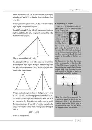 19
Congruent Triangles
We get another thing from this. In the figure,AB = AC in
∆ABC. The lineAP is drawn perpendicular to the sideBC.
As seen above, the right angled triangles ABP and ACP
are congruent. So, their sides and angles must be equal.
For example, since AP is a side of both the triangles, the
anglesoppositethissideinthetwotrianglesmustbeequal.
Thatis,
∠ABC = ∠ACB
What do we see here?
Congruency in action
Thales was a mathematician and
philosopher who lived in Greece in the
sixth century BC.
Here’s is a trick he
is supposed to have
used to calculate the
distance to a ship
anchored at sea
from the shore.
First he stuck a long
pole on the shore, directly in front of
the ship. Then he stuck another pole
on the shore, some distance away from
the first one. A third pole he stuck
exactly at the middle of the first two
poles.
He then drew a line from the second
stick, perpendicular to the shore. He
walked backwards along this line,
keeping the ship in sight. Just when the
middle stick came between the ship
and himself in the line of sight, he
stopped and marked his position.
Thales
Stick 2Stick 3Stick 1
Ship
Now the triangle on sea and the
triangle on shore in the picture are
congruent. (Why?) So, the distance
from the shore to the ship is equal to
the distance between the spot where
he stopped and the second stick.
A
B C
P
A
B C
A
PB C
In the picture above,∆ABC is split into two right angled
trianglesABP andACP,bydrawingtheperpendicularfrom
A to BC.
What type of triangle should ABC be, so that these two
rightangledtrianglesarecongruent?
In ∆ABP and ∆ACP, the side AP is common. For these
right angled triangles to be congruent, we must have the
hypotenuses also equal.
That is, we must have AB = AC.
So, a triangle with two of its sides equal can be split into
two congruent right angled triangles; we need only draw
the perpendicular from the vertex where the equal sides
meet, to the opposite side.
 