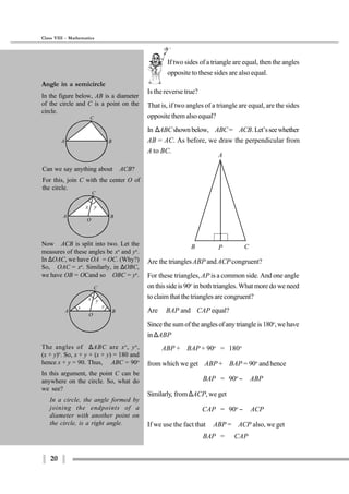 20
Class VIII - Mathematics
If two sides of a triangle are equal, then the angles
opposite to these sides are also equal.
A
B CP
Are the trianglesABP andACPcongruent?
For these triangles, AP is a common side. And one angle
on this side is 90o
in both triangles. What more do we need
to claim that the triangles are congruent?
Are ∠BAP and ∠CAP equal?
Sincethesumoftheanglesofanytriangleis180o
,wehave
in ∆ABP
∠ABP + ∠BAP + 90o
= 180o
from which we get∠ABP + ∠BAP = 90o
andhence
∠BAP = 90o
− ∠ABP
Similarly, from ∆ACP, we get
∠CAP = 90o
− ∠ACP
If we use the fact that ∠ABP = ∠ACP also, we get
∠BAP = ∠CAP
Is the reverse true?
That is, if two angles of a triangle are equal, are the sides
opposite them also equal?
In ∆ABCshownbelow,∠ABC=∠ACB.Let’sseewhether
AB = AC. As before, we draw the perpendicular from
A to BC.
Angle in a semicircle
In the figure below, AB is a diameter
of the circle and C is a point on the
circle.
Can we say anything about ∠ACB?
For this, join C with the center O of
the circle.
The angles of ∆ABC are xo
, yo
,
(x + y)o
. So, x + y + (x + y) = 180 and
hence x + y = 90. Thus, ∠ABC = 90o
In this argument, the point C can be
anywhere on the circle. So, what do
we see?
In a circle, the angle formed by
joining the endpoints of a
diameter with another point on
the circle, is a right angle.
A B
C
A B
C
O
x y
A B
C
O
x y
x y
Now ∠ACB is split into two. Let the
measures of these angles be xo
and yo
.
In ∆OAC, we have OA = OC. (Why?)
So, ∠OAC = xo
. Similarly, in ∆OBC,
we have OB = OCand so ∠OBC = yo
.
 