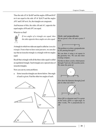 21
Congruent Triangles
115o
A P B
Since QR is a diameter and P is a point
on the circle, QPR is a right angle. In
other words, PR is perpendicular to
AB.
17o
33o
70o
67o
50o
Thus the side AP of ∆ABP and the angles APB andBAP
on it are equal to the side AP of ∆ACP and the angles
APC and CAP on it. So, the triangles are congruent.
And because of this, the sides AB and AC, opposite the
equal angles APB and APC are equal.
What do we find?
If two angles of a triangle are equal, then
the sides opposite these angles are also equal.
Atriangleinwhichtwosidesareequaliscalledan isosceles
triangle. From what we have seen just now, we can also
say that an isosceles triangle is a triangle with two angles
equal.
Recall that a triangle with all the three sides equal is called
an equilateral triangle. Such triangles are a special class of
isoscelestriangles.
Now you can try some problems:
$ Some isosceles triangles are shown below. One angle
of each is given. Find the other two angles of each.
Circle and perpendicular
We are given a line AB and a point P
on it.
The problem is to draw a perpendicular
to AB, passing through P.
We can draw it using a set square in
the geometry box. We can also draw
it using compass.
For this we draw a circle, which passes
through P and cutsAB at another point.
We name this point Q.
Now draw the diameter through Q and
join its other end with P.
A PQ B
R
A P BQ
 