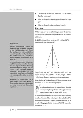 22
Class VIII - Mathematics
In an isosceles triangle, the perpendicular from the
vertex joining the equal sides to the opposite side,
bisects this side and the angle at this vertex.
A
B CP
Rope math
We have mentioned the Elements, the
authorative text on ancient geometry.
In this, Euclid considers only figures
that can be drawn with straight lines
and circles; in other words, only figures
that can be drawn with a straight rod
without markings and a compass. Why
is this so?
In ancient times, ropes or strings were
used for measuring as well as drawing.
The two figures that can be easily
drawn with rope are straight lines and
circles. Lines could be drawn by
stretching a rope between two fixed
pegs; circles could be drawn by taking
out one peg and rotating about the
other.
Nowadays, all sorts of tools can be
made to draw different kinds of
figures and so, such restriction on tools
has only historic and theoretical
significance.
A line which divides a line or an angle into two equal parts
is called a bisector. Thus in the figure above, the lineAPis
a bisector of the lineBC; since it is perpendicular to BC,it
is called the perpendicular bisector of BC. It is also the
bisector of ∠BAC.
$ One angle of an isosceles triangle is 120o
. What are
the other two angles?
$ What are the angles of an isosceles right angled trian-
gle?
$ What are the angles of an equilateral triangle?
Bisectors
Wehaveseenhowanisoscelestrianglecanbedividedinto
twocongruentrightangledtriangles.Fromthis,wecanlearn
a bit more.
In ∆ABC shown below, we have AB = AC; and AP is
the perpendicular fromA to BC.
Since ∆ABP and ∆ACP are congruent, their sides and
angles are equal. We get BP = CP; also, we get ∠BAP=
∠CAP, since these are angles opposite to equal sides.
Thus, the lineAP divides the sideBCinto two equal parts;
it divides∠BACalso into two equal parts.
 