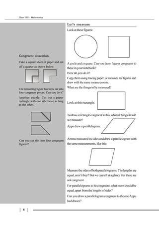 8
Class VIII - Mathematics
Let’s measure
Look at these figures:
A circle and a square. Can you draw figures congruent to
these in your notebook?
How do you do it?
Copythemusingtracingpaper;ormeasurethefiguresand
draw with the same measurements.
What are the things to be measured?
Look at this rectangle:
Todrawarectanglecongruenttothis,whatallthingsshould
we measure?
Appu drew a parallelogram:
Ammu measured its sides and drew a parallelogram with
the same measurements, like this:
Measure the sides of both parallelograms. The lengths are
equal,aren’tthey?Butwecantellataglancethattheseare
notcongruent.
For parallelograms to be congruent, what more should be
equal, apart from the lengths of sides?
Can you draw a parallelogram congruent to the one Appu
had drawn?
Can you cut this into four congruent
figures?
Congruent dissection
Take a square sheet of paper and cut
off a quarter as shown below:
The remaining figure has to be cut into
four congruent pieces. Can you do it?
Another puzzle. Cut out a paper
rectangle with one side twice as long
as the other.
 