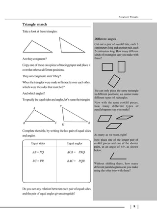9
Congruent Triangles
A
B C
P
Q R
Without shifting these, how many
different parallelograms can you make
using the other two with these?
Triangle match
Take a look at these triangles:
Are they congruent?
Copy one of these on a piece of tracing paper and place it
over the other at different positions.
They are congruent, aren’t they?
Whenthetrianglesweremadetofitexactlyovereachother,
which were the sides that matched?
Andwhichangles?
Tospecifytheequalsidesandangles,let’snamethetriangles.
Complete the table, by writing the last pair of equal sides
and angles.
Equal sides Equalangles
AB = PQ ∠ACB = ∠PRQ
BC = PR ∠BAC = ∠PQR
Do you see any relation between each pair of equal sides
and the pair of equal angles given alongside?
Different angles
Cut out a pair of eerkkil bits, each 3
centimeters long and another pair, each
2 centimeters long. How many different
kinds of rectangles can you make with
these?
We can only place the same rectangle
in different positions; we cannot make
different types of rectangles.
Now with the same eerkkil pieces,
how many different types of
parallelograms can you make?
As many as we want, right?
Now place one of the longer pair of
eerkkil pieces and one of the shorter
pairs, at an angle of 45o
, as shown
below:
 