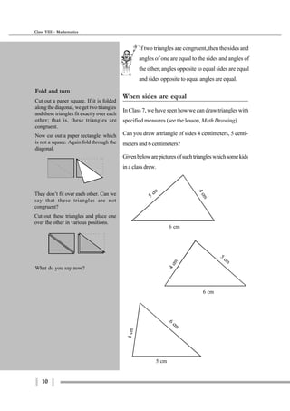 10
Class VIII - Mathematics
If two triangles are congruent, then the sides and
angles of one are equal to the sides and angles of
the other; angles opposite to equal sides are equal
and sides opposite to equal angles are equal.
When sides are equal
In Class 7, we have seen how we can draw triangles with
specified measures (see the lesson,Math Drawing).
Can you draw a triangle of sides 4 centimeters, 5 centi-
meters and 6 centimeters?
Givenbelowarepicturesofsuchtriangleswhichsomekids
in a class drew.
4cm
5
cm
6 cm
6 cm
5
cm
4cm
5 cm
4cm
6
cm
What do you say now?
Fold and turn
Cut out a paper square. If it is folded
along the diagonal, we get two triangles
and these triangles fit exactly over each
other; that is, these triangles are
congruent.
Now cut out a paper rectangle, which
is not a square. Again fold through the
diagonal.
They don’t fit over each other. Can we
say that these triangles are not
congruent?
Cut out these triangles and place one
over the other in various positions.
 