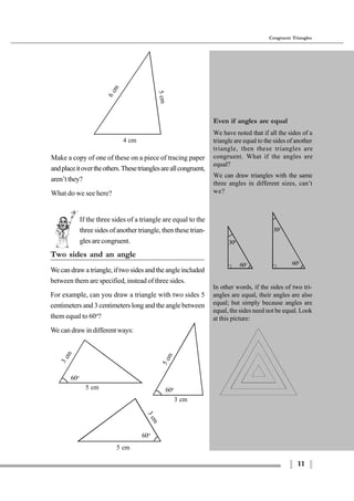 11
Congruent Triangles
4 cm
5cm
6cm
If the three sides of a triangle are equal to the
three sides of another triangle, then these trian-
glesarecongruent.
Two sides and an angle
Wecandrawatriangle,iftwosidesandtheangleincluded
between them are specified, instead of three sides.
For example, can you draw a triangle with two sides 5
centimeters and 3 centimeters long and the angle between
them equal to 60o
?
We can draw in different ways:
60o
5 cm
3cm
60o
5cm
3 cm
Even if angles are equal
We have noted that if all the sides of a
triangle are equal to the sides of another
triangle, then these triangles are
congruent. What if the angles are
equal?
We can draw triangles with the same
three angles in different sizes, can’t
we?
60o
30o
60o
30o
60o
5 cm
3cm
Make a copy of one of these on a piece of tracing paper
andplaceitovertheothers.Thesetrianglesareallcongruent,
aren’t they?
What do we see here?
In other words, if the sides of two tri-
angles are equal, their angles are also
equal; but simply because angles are
equal, the sides need not be equal. Look
at this picture:
 