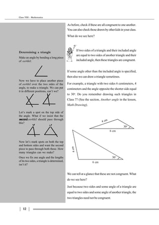 12
Class VIII - Mathematics
6 cm
4 cm
30o
30o
6 cm
4cm
We can tell at a glance that these are not congruent. What
do we see here?
Just because two sides and some angle of a triangle are
equal to two sides and some angle of another triangle, the
two triangles need not be congruent.
If two sides of a triangle and their included angle
are equal to two sides of another triangle and their
included angle, then these triangles are congruent.
As before, check if these are all congruent to one another.
Youcanalsocheckthosedrawnbyotherkidsinyourclass.
What do we see here?
If some angle other than the included angle is specified,
then also we can draw a triangle sometimes.
For example, a triangle with two sides 6 centimeters, 4
centimeters and the angle opposite the shorter side equal
to 30o
. Do you remember drawing such triangles in
Class 7? (See the section, Another angle in the lesson,
Math Drawing).
Determining a triangle
Make an angle by bending a long piece
of eerkkil.
Now we have to place another piece
of eerkkil over the two sides of the
angle, to make a triangle. We can put
it in different positions, can’t we?
Let’s mark a spot on the top side of
the angle. What if we insist that the
second eerkkil should pass through
this?
Now let’s mark spots on both the top
and bottom sides and want the second
piece to pass through both these. How
many triangles can we make?
Once we fix one angle and the lengths
of its two sides, a triangle is determined,
isn’t it?
 