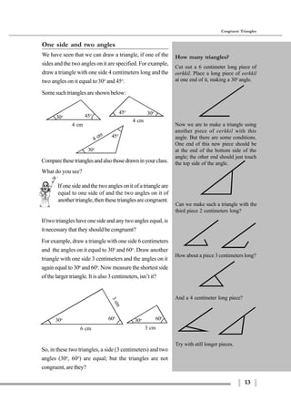 13
Congruent Triangles
4 cm
30o
45o
4 cm
30o 45o
4 cm
30o45o
If one side and the two angles on it of a triangle are
equal to one side of and the two angles on it of
anothertriangle,thenthesetrianglesarecongruent.
6 cm
3cm
30o 60o
60o
30o
So, in these two triangles, a side (3 centimeters) and two
angles (30o
, 60o
) are equal; but the triangles are not
congruent, are they?
Try with still longer pieces.
3 cm
One side and two angles
We have seen that we can draw a triangle, if one of the
sides and the two angles on it are specified. For example,
draw a triangle with one side 4 centimeters long and the
two angles on it equal to30o
and 45o
.
Some such triangles are shown below:
Comparethesetrianglesandalsothosedrawninyourclass.
If two triangles have one side and any two angles equal, is
it necessary that they should be congruent?
For example, draw a triangle with one side 6 centimeters
and the angles on it equal to 30o
and 60o
. Draw another
triangle with one side 3 centimeters and the angles on it
again equal to 30o
and 60o
. Now measure the shortest side
of the larger triangle. It is also 3 centimeters, isn’t it?
How many triangles?
Cut out a 6 centimeter long piece of
eerkkil. Place a long piece of eerkkil
at one end of it, making a 30o
angle.
Now we are to make a triangle using
another piece of eerkkil with this
angle. But there are some conditions.
One end of this new piece should be
at the end of the bottom side of the
angle; the other end should just touch
the top side of the angle.
Can we make such a triangle with the
third piece 2 centimeters long?
How about a piece 3 centimeters long?
And a 4 centimeter long piece?
What do you see?
 