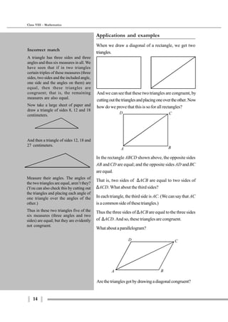 14
Class VIII - Mathematics
A B
D C
A B
D C
Measure their angles. The angles of
the two triangles are equal, aren’t they?
(You can also check this by cutting out
the triangles and placing each angle of
one triangle over the angles of the
other.)
Thus in these two triangles five of the
six measures (three angles and two
sides) are equal; but they are evidently
not congruent.
Are the triangles got by drawing a diagonal congruent?
Applications and examples
When we draw a diagonal of a rectangle, we get two
triangles.
And we can see that these two triangles are congruent, by
cuttingoutthetrianglesandplacingoneovertheother.Now
how do we prove that this is so for all rectangles?
In the rectangle ABCD shown above, the opposite sides
AB and CD are equal; and the opposite sides AD andBC
are equal.
That is, two sides of ∆ACB are equal to two sides of
∆ACD. What about the third sides?
In each triangle, the third side is AC. (We can say that AC
is a common side of these triangles.)
Thus the three sides of ∆ACB are equal to the three sides
of ∆ACD. And so, these triangles are congruent.
What about a parallelogram?
Incorrect match
A triangle has three sides and three
angles and thus six measures in all. We
have seen that if in two triangles
certain triples of these measures (three
sides, two sides and the included angle,
one side and the angles on them) are
equal, then these triangles are
congruent; that is, the remaining
measures are also equal.
Now take a large sheet of paper and
draw a triangle of sides 8, 12 and 18
centimeters.
And then a triangle of sides 12, 18 and
27 centimeters.
 