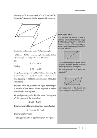 15
Congruent Triangles
A B
D C
A B
D C
Look at the angles on the side AC of each triangle.
∠BAC and∠DCA are alternate angles formed by the line
AC meeting the pair of parallel lines AB and CD.
So,
∠BAC = ∠DCA
Similarly,
∠BCA = ∠DAC
being alternate angles formed by the line AC meeting the
pair of parallel linesAD and BC. (See the section, Another
kind of pairing, of the lesson,Lines in Unison intheClass
7 textbook.)
Thus, one side of∆ACB and the two angles on it are equal
to one side of ∆ACD and the two angles on it; and so
these triangles are congruent.
We usually use the symbol≅ for the phrase “is congruent
to”. For example, in the figure above,
∆ACB ≅ ∆ACD
The congruency of these two triangles gives another fact:
AB = CD and BC = AD
Thus we have the result:
The opposite sides of a parallelogram are equal.
Here also, AC is a common side of ∆ACB and ∆ACD.
But we don’t know whether the opposite sides are equal.
For what position of the dividing line
are the pieces also parallelograms?
Congruent parts
We saw that by joining a pair of
opposite corners of a rectangle, we get
two triangles, congruent to each other.
Suppose instead of joining opposite
corners, we join points equidistant from
opposite corners?
Cut these out and check. Draw several
such lines. For what position of the line
are the pieces also rectangles?
Do parallelograms also have this
peculiarity?
 