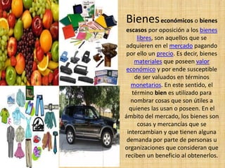 Bieneseconómicos o bienes
escasos por oposición a los bienes
libres, son aquellos que se
adquieren en el mercado pagando
por ello un precio. Es decir, bienes
materiales que poseen valor
económico y por ende susceptible
de ser valuados en términos
monetarios. En este sentido, el
término bien es utilizado para
nombrar cosas que son útiles a
quienes las usan o poseen. En el
ámbito del mercado, los bienes son
cosas y mercancías que se
intercambian y que tienen alguna
demanda por parte de personas u
organizaciones que consideran que
reciben un beneficio al obtenerlos.
 