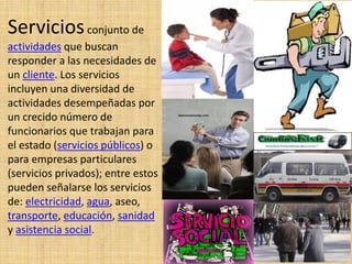 Serviciosconjunto de
actividades que buscan
responder a las necesidades de
un cliente. Los servicios
incluyen una diversidad de
actividades desempeñadas por
un crecido número de
funcionarios que trabajan para
el estado (servicios públicos) o
para empresas particulares
(servicios privados); entre estos
pueden señalarse los servicios
de: electricidad, agua, aseo,
transporte, educación, sanidad
y asistencia social.
 