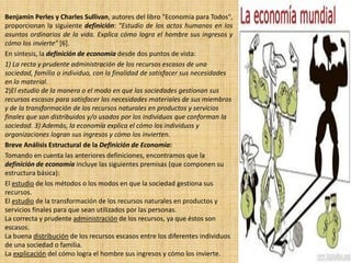 Benjamin Perles y Charles Sullivan, autores del libro "Economía para Todos",
proporcionan la siguiente definición: "Estudio de los actos humanos en los
asuntos ordinarios de la vida. Explica cómo logra el hombre sus ingresos y
cómo los invierte" [6].
En síntesis, la definición de economía desde dos puntos de vista:
1) La recta y prudente administración de los recursos escasos de una
sociedad, familia o individuo, con la finalidad de satisfacer sus necesidades
en lo material.
2)El estudio de la manera o el modo en que las sociedades gestionan sus
recursos escasos para satisfacer las necesidades materiales de sus miembros
y de la transformación de los recursos naturales en productos y servicios
finales que son distribuidos y/o usados por los individuos que conforman la
sociedad. 3) Además, la economía explica el cómo los individuos y
organizaciones logran sus ingresos y cómo los invierten.
Breve Análisis Estructural de la Definición de Economía:
Tomando en cuenta las anteriores definiciones, encontramos que la
definición de economía incluye las siguientes premisas (que componen su
estructura básica):
El estudio de los métodos o los modos en que la sociedad gestiona sus
recursos.
El estudio de la transformación de los recursos naturales en productos y
servicios finales para que sean utilizados por las personas.
La correcta y prudente administración de los recursos, ya que éstos son
escasos.
La buena distribución de los recursos escasos entre los diferentes individuos
de una sociedad o familia.
La explicación del cómo logra el hombre sus ingresos y cómo los invierte.
 