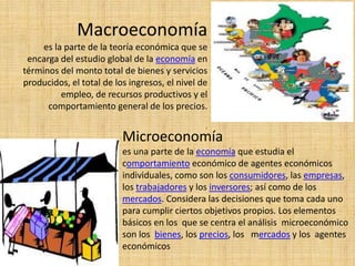Macroeconomía
es la parte de la teoría económica que se
encarga del estudio global de la economía en
términos del monto total de bienes y servicios
producidos, el total de los ingresos, el nivel de
empleo, de recursos productivos y el
comportamiento general de los precios.
.
Microeconomía
es una parte de la economía que estudia el
comportamiento económico de agentes económicos
individuales, como son los consumidores, las empresas,
los trabajadores y los inversores; así como de los
mercados. Considera las decisiones que toma cada uno
para cumplir ciertos objetivos propios. Los elementos
básicos en los que se centra el análisis microeconómico
son los bienes, los precios, los mercados y los agentes
económicos
 