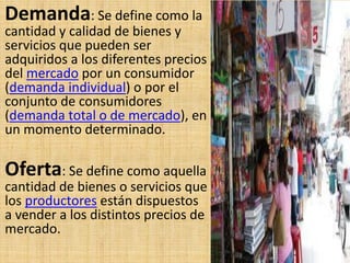 Demanda: Se define como la
cantidad y calidad de bienes y
servicios que pueden ser
adquiridos a los diferentes precios
del mercado por un consumidor
(demanda individual) o por el
conjunto de consumidores
(demanda total o de mercado), en
un momento determinado.
Oferta: Se define como aquella
cantidad de bienes o servicios que
los productores están dispuestos
a vender a los distintos precios de
mercado.
 