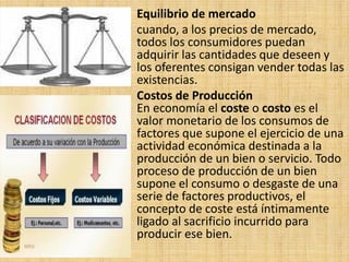 Equilibrio de mercado
cuando, a los precios de mercado,
todos los consumidores puedan
adquirir las cantidades que deseen y
los oferentes consigan vender todas las
existencias.
Costos de Producción
En economía el coste o costo es el
valor monetario de los consumos de
factores que supone el ejercicio de una
actividad económica destinada a la
producción de un bien o servicio. Todo
proceso de producción de un bien
supone el consumo o desgaste de una
serie de factores productivos, el
concepto de coste está íntimamente
ligado al sacrificio incurrido para
producir ese bien.
 