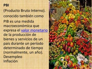 PBI
(Producto Bruto Interno).
conocido también como
PIB es una medida
macroeconómica que
expresa el valor monetario
de la producción de
bienes y servicios de un
país durante un período
determinado de tiempo
(normalmente, un año).
Desempleo
Inflación
 