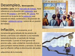Desempleo, desocupación,
cesantía o paro, en el mercado de trabajo, hace
referencia a la situación del trabajador que
carece de empleo y, por tanto, de salario. Por
extensión es la parte de la población que
estando en edad, condiciones y disposición de
trabajar -población activa- carece de un puesto
de trabajo.
Inflación, en economía, es el
incremento generalizado de los precios de
bienes y servicios con relación a una moneda
sostenido durante un período de tiempo
determinado. Cuando el nivel general de
precios sube, cada unidad de moneda alcanza
para comprar menos bienes y servicios. Es decir
que la inflación refleja la disminución del poder
adquisitivo de la moneda.
 