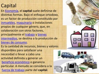 Capital
En Economía, el capital suele definirse de
distintas formas. Bajo el enfoque ortodoxo,
es un factor de producción constituido por
inmuebles, maquinaria o instalaciones
propias de cualquier género, que, en
colaboración con otros factores,
principalmente el trabajo y bienes
intermedios, se destina a la producción de
bienes de consumo.
Es la cantidad de recursos, bienes y valores
disponibles para satisfacer una
necesidad o llevar a cabo una
actividad definida y generar un
beneficio económico o ganancia
particular. A menudo se considera a la
fuerza de trabajo parte del capital.
 