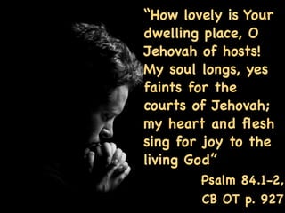 “How lovely is Your
dwelling place, O
Jehovah of hosts!
My soul longs, yes
faints for the
courts of Jehovah;
my heart and ﬂesh
sing for joy to the
living God”
        Psalm 84.1-2,
        CB OT p. 927
 