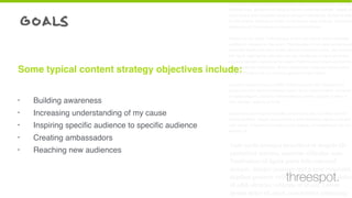 goals
• Building awareness
• Increasing understanding of my cause
• Inspiring speciﬁc audience to speciﬁc audience
• Creating ambassadors
• Reaching new audiences
Some typical content strategy objectives include:
Cum sociis natoque penatibus et magnis dis parturient montes, nascetur
ridiculus mus. Vestibulum id ligula porta felis euismod semper. Integer po
suere erat a ante venenatis dapibus posuere velit aliquet. Nullam id dolor
id nibh ultricies vehicula ut id elit. Lorem ipsum dolor sit amet, consectetu
adipiscing elit. Sed posuere consectetur est at lobortis.
Aenean eu leo quam. Pellentesque ornare sem lacinia quam venenatis
vestibulum. Aenean eu leo quam. Pellentesque ornare sem lacinia quam
venenatis vestibulum. Duis mollis, est non commodo luctus, nisi erat port
titor ligula, eget lacinia odio sem nec elit. Vestibulum id ligula porta felis
euismod semper. Aenean eu leo quam. Pellentesque ornare sem lacinia
quam venenatis vestibulum. Donec ullamcorper nulla non metus auctor
fringilla. Donec id elit non mi porta gravida at eget metus.
Curabitur blandit tempus porttitor. Donec sed odio dui. Vestibulum id
ligula porta felis euismod semper. Lorem ipsum dolor sit amet, consecte-
tur adipiscing elit. Curabitur blandit tempus porttitor. Nullam id dolor id
nibh ultricies vehicula ut id elit.
Nullam quis risus eget urna mollis ornare vel eu leo. Curabitur blandit
tempus porttitor. Integer posuere erat a ante venenatis dapibus posuere
velit aliquet. Praesent commodo cursus magna, vel scelerisque nisl con-
sectetur et.
Cum sociis natoque penatibus et magnis dis
parturient montes, nascetur ridiculus mus.
Vestibulum id ligula porta felis euismod
semper. Integer posuere erat a ante venenatis
dapibus posuere velit aliquet. Nullam id dolor
id nibh ultricies vehicula ut id elit. Lorem
ipsum dolor sit amet, consectetur adipiscing
threespot.
 