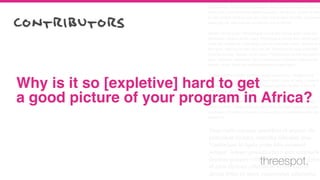 Cum sociis natoque penatibus et magnis dis parturient montes, nascetur
ridiculus mus. Vestibulum id ligula porta felis euismod semper. Integer po
suere erat a ante venenatis dapibus posuere velit aliquet. Nullam id dolor
id nibh ultricies vehicula ut id elit. Lorem ipsum dolor sit amet, consectetu
adipiscing elit. Sed posuere consectetur est at lobortis.
Aenean eu leo quam. Pellentesque ornare sem lacinia quam venenatis
vestibulum. Aenean eu leo quam. Pellentesque ornare sem lacinia quam
venenatis vestibulum. Duis mollis, est non commodo luctus, nisi erat port
titor ligula, eget lacinia odio sem nec elit. Vestibulum id ligula porta felis
euismod semper. Aenean eu leo quam. Pellentesque ornare sem lacinia
quam venenatis vestibulum. Donec ullamcorper nulla non metus auctor
fringilla. Donec id elit non mi porta gravida at eget metus.
Curabitur blandit tempus porttitor. Donec sed odio dui. Vestibulum id
ligula porta felis euismod semper. Lorem ipsum dolor sit amet, consecte-
tur adipiscing elit. Curabitur blandit tempus porttitor. Nullam id dolor id
nibh ultricies vehicula ut id elit.
Nullam quis risus eget urna mollis ornare vel eu leo. Curabitur blandit
tempus porttitor. Integer posuere erat a ante venenatis dapibus posuere
velit aliquet. Praesent commodo cursus magna, vel scelerisque nisl con-
sectetur et.
Cum sociis natoque penatibus et magnis dis
parturient montes, nascetur ridiculus mus.
Vestibulum id ligula porta felis euismod
semper. Integer posuere erat a ante venenatis
dapibus posuere velit aliquet. Nullam id dolor
id nibh ultricies vehicula ut id elit. Lorem
ipsum dolor sit amet, consectetur adipiscing
Why is it so [expletive] hard to get
a good picture of your program in Africa?
contributors
threespot.
 