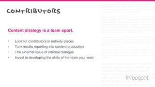 Cum sociis natoque penatibus et magnis dis parturient montes, nascetur
ridiculus mus. Vestibulum id ligula porta felis euismod semper. Integer po
suere erat a ante venenatis dapibus posuere velit aliquet. Nullam id dolor
id nibh ultricies vehicula ut id elit. Lorem ipsum dolor sit amet, consectetu
adipiscing elit. Sed posuere consectetur est at lobortis.
Aenean eu leo quam. Pellentesque ornare sem lacinia quam venenatis
vestibulum. Aenean eu leo quam. Pellentesque ornare sem lacinia quam
venenatis vestibulum. Duis mollis, est non commodo luctus, nisi erat port
titor ligula, eget lacinia odio sem nec elit. Vestibulum id ligula porta felis
euismod semper. Aenean eu leo quam. Pellentesque ornare sem lacinia
quam venenatis vestibulum. Donec ullamcorper nulla non metus auctor
fringilla. Donec id elit non mi porta gravida at eget metus.
Curabitur blandit tempus porttitor. Donec sed odio dui. Vestibulum id
ligula porta felis euismod semper. Lorem ipsum dolor sit amet, consecte-
tur adipiscing elit. Curabitur blandit tempus porttitor. Nullam id dolor id
nibh ultricies vehicula ut id elit.
Nullam quis risus eget urna mollis ornare vel eu leo. Curabitur blandit
tempus porttitor. Integer posuere erat a ante venenatis dapibus posuere
velit aliquet. Praesent commodo cursus magna, vel scelerisque nisl con-
sectetur et.
Cum sociis natoque penatibus et magnis dis
parturient montes, nascetur ridiculus mus.
Vestibulum id ligula porta felis euismod
semper. Integer posuere erat a ante venenatis
dapibus posuere velit aliquet. Nullam id dolor
id nibh ultricies vehicula ut id elit. Lorem
ipsum dolor sit amet, consectetur adipiscing
• Look for contributors in unlikely places
• Turn results reporting into content production
• The external value of internal dialogue
• Invest in developing the skills of the team you need
Content strategy is a team sport.
contributors
threespot.
 