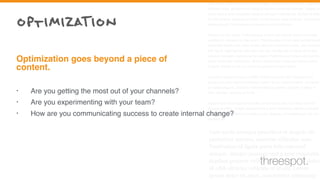 Cum sociis natoque penatibus et magnis dis parturient montes, nascetur
ridiculus mus. Vestibulum id ligula porta felis euismod semper. Integer po
suere erat a ante venenatis dapibus posuere velit aliquet. Nullam id dolor
id nibh ultricies vehicula ut id elit. Lorem ipsum dolor sit amet, consectetu
adipiscing elit. Sed posuere consectetur est at lobortis.
Aenean eu leo quam. Pellentesque ornare sem lacinia quam venenatis
vestibulum. Aenean eu leo quam. Pellentesque ornare sem lacinia quam
venenatis vestibulum. Duis mollis, est non commodo luctus, nisi erat port
titor ligula, eget lacinia odio sem nec elit. Vestibulum id ligula porta felis
euismod semper. Aenean eu leo quam. Pellentesque ornare sem lacinia
quam venenatis vestibulum. Donec ullamcorper nulla non metus auctor
fringilla. Donec id elit non mi porta gravida at eget metus.
Curabitur blandit tempus porttitor. Donec sed odio dui. Vestibulum id
ligula porta felis euismod semper. Lorem ipsum dolor sit amet, consecte-
tur adipiscing elit. Curabitur blandit tempus porttitor. Nullam id dolor id
nibh ultricies vehicula ut id elit.
Nullam quis risus eget urna mollis ornare vel eu leo. Curabitur blandit
tempus porttitor. Integer posuere erat a ante venenatis dapibus posuere
velit aliquet. Praesent commodo cursus magna, vel scelerisque nisl con-
sectetur et.
Cum sociis natoque penatibus et magnis dis
parturient montes, nascetur ridiculus mus.
Vestibulum id ligula porta felis euismod
semper. Integer posuere erat a ante venenatis
dapibus posuere velit aliquet. Nullam id dolor
id nibh ultricies vehicula ut id elit. Lorem
ipsum dolor sit amet, consectetur adipiscing
• Are you getting the most out of your channels?
• Are you experimenting with your team?
• How are you communicating success to create internal change?
Optimization goes beyond a piece of
content.
optimizaTion
threespot.
 