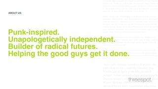 Cum sociis natoque penatibus et magnis dis parturient montes, nascetur
ridiculus mus. Vestibulum id ligula porta felis euismod semper. Integer po
suere erat a ante venenatis dapibus posuere velit aliquet. Nullam id dolor
id nibh ultricies vehicula ut id elit. Lorem ipsum dolor sit amet, consectetu
adipiscing elit. Sed posuere consectetur est at lobortis.
Aenean eu leo quam. Pellentesque ornare sem lacinia quam venenatis
vestibulum. Aenean eu leo quam. Pellentesque ornare sem lacinia quam
venenatis vestibulum. Duis mollis, est non commodo luctus, nisi erat port
titor ligula, eget lacinia odio sem nec elit. Vestibulum id ligula porta felis
euismod semper. Aenean eu leo quam. Pellentesque ornare sem lacinia
quam venenatis vestibulum. Donec ullamcorper nulla non metus auctor
fringilla. Donec id elit non mi porta gravida at eget metus.
Curabitur blandit tempus porttitor. Donec sed odio dui. Vestibulum id
ligula porta felis euismod semper. Lorem ipsum dolor sit amet, consecte-
tur adipiscing elit. Curabitur blandit tempus porttitor. Nullam id dolor id
nibh ultricies vehicula ut id elit.
Nullam quis risus eget urna mollis ornare vel eu leo. Curabitur blandit
tempus porttitor. Integer posuere erat a ante venenatis dapibus posuere
velit aliquet. Praesent commodo cursus magna, vel scelerisque nisl con-
sectetur et.
Cum sociis natoque penatibus et magnis dis
parturient montes, nascetur ridiculus mus.
Vestibulum id ligula porta felis euismod
semper. Integer posuere erat a ante venenatis
dapibus posuere velit aliquet. Nullam id dolor
id nibh ultricies vehicula ut id elit. Lorem
ipsum dolor sit amet, consectetur adipiscing
Punk-inspired.  
Unapologetically independent.  
Builder of radical futures.  
Helping the good guys get it done.
ABOUT US
threespot.
 