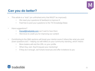 11
Can you do better?
• This article is a “stub” (an unfinished entry that MUST be improved)
• We need your questions & feedback to improve it!
• Feel free to post your questions to the TS Knowledge Base
• Have suggestions?
• theowl@tradeslide.com can’t wait to hear them
• We’d love to credit you for improving our content
• Contributing to the Q&A sections will boost your mentor score if others like what you post
(even questions do!) – helping out will reflect on your community standing, which means
• More traders will visit the URL on your profile
• When they visit, they’ll request your mentoring!
• If they do it enough, we’ll share revenues and offer invitations to you
 