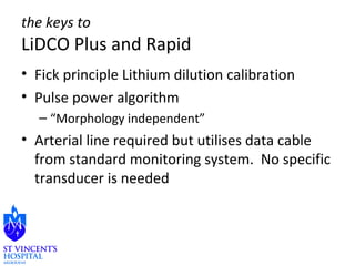 the keys to 
LiDCO Plus and Rapid 
• Fick principle Lithium dilution calibration 
• Pulse power algorithm 
– “Morphology independent” 
• Arterial line required but utilises data cable 
from standard monitoring system. No specific 
transducer is needed 
 