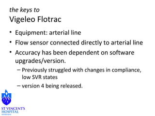 the keys to 
Vigeleo Flotrac 
• Equipment: arterial line 
• Flow sensor connected directly to arterial line 
• Accuracy has been dependent on software 
upgrades/version. 
– Previously struggled with changes in compliance, 
low SVR states 
– version 4 being released. 
 