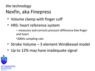 the technology 
Nexfin, aka Finepress 
• Volume clamp with finger cuff 
• HRS: heart reference system 
– measures and corrects pressure difference btw finger 
and heart 
•200Hz sampling rate 
• Stroke Volume – 3 element Windkessel model 
• Up to 12% may have inadequate signal 
 