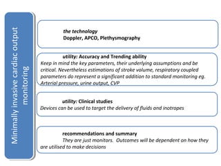 the technology 
Doppler, APCO, Plethysmography 
utility: Accuracy and Trending ability 
Keep in mind the key parameters, their underlying assumptions and be 
critical. Nevertheless estimations of stroke volume, respiratory coupled 
parameters do represent a significant addition to standard monitoring eg. 
Arterial pressure, urine output, CVP 
utility: Clinical studies 
Devices can be used to target the delivery of fluids and inotropes 
recommendations and summary 
They are just monitors. Outcomes will be dependent on how they 
are utilised to make decisions 
Minimally invasive cardiac output 
Minimally invasive cardiac output 
monitoring 
monitoring 
