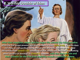 2.Worship Outside of Eden After their expulsion, Adam and Eve began life outside the Eden paradise.While the first gospel promise was given to them in Eden (Gen. 3:15), the Bible does not show us any sacrifices being offered until after Eden (although one could extrapolate from Genesis 3:21 something of that nature, the text itself says nothing about sacrifice or worship). In Genesis 4, however, with the story of Cain and Abel, Genesis for the first time explicitly reveals a sacrificial system.