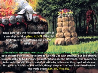 Read carefully the first recorded story of a worship service (Gen. 4:1–7). Why did God reject Cain’s offering and accept Abel’s?Cain and Abel represent two classes of worshipers that have existed since the Fall. Both of them built altars. Both came to worship God with offerings. But one offering was acceptable to God and one was not. What made the difference? The answer has to be understood in the context of salvation by faith alone, the gospel, which was first given to Adam and Eve in Eden, though the plan itself was formulated before the world began (Eph. 1:4, Titus 1:2).