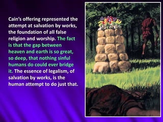 Cain’s offering represented the attempt at salvation by works, the foundation of all false religion and worship. The fact is that the gap between heaven and earth is so great, so deep, that nothing sinful humans do could ever bridge it. The essence of legalism, of salvation by works, is the human attempt to do just that. 