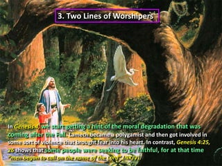 3. Two Lines of Worshipers In Genesis 4, we start getting a hint of the moral degradation that was coming after the Fall. Lamech became a polygamist and then got involved in some sort of violence that brought fear into his heart. In contrast, Genesis 4:25, 26 shows that some people were seeking to be faithful, for at that time “men began to call on the name of the Lord” (NKJV).