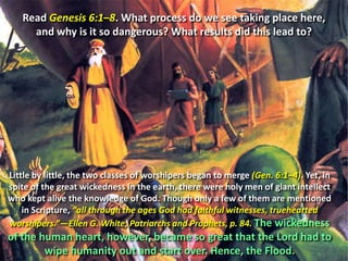 Read Genesis 6:1–8. What process do we see taking place here, and why is it so dangerous? What results did this lead to?Little by little, the two classes of worshipers began to merge (Gen. 6:1–4). Yet, in spite of the great wickedness in the earth, there were holy men of giant intellect who kept alive the knowledge of God. Though only a few of them are mentioned in Scripture, “all through the ages God had faithful witnesses, truehearted worshipers.”—Ellen G. White, Patriarchs and Prophets, p. 84.The wickedness of the human heart, however, became so great that the Lord had to wipe humanity out and start over. Hence, the Flood.