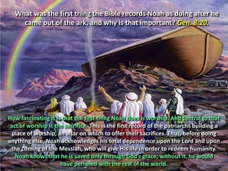 What was the first thing the Bible records Noah as doing after he came out of the ark, and why is that important? Gen. 8:20.How fascinating it is that the first thing Noah does is worship. And central to that act of worship is the sacrifice. This is the first record of the patriarchs building a place of worship, an altar on which to offer their sacrifices. Thus, before doing anything else, Noah acknowledges his total dependence upon the Lord and upon the coming of the Messiah, who will give His life in order to redeem humanity. Noah knows that he is saved only through God’s grace; without it, he would have perished with the rest of the world.